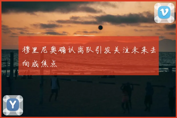 穆里尼奥确认离队引发关注未来去向成焦点