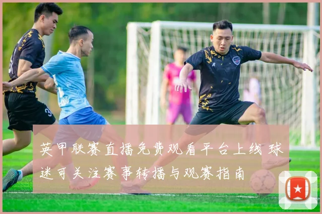 英甲联赛直播免费观看平台上线 球迷可关注赛事转播与观赛指南
