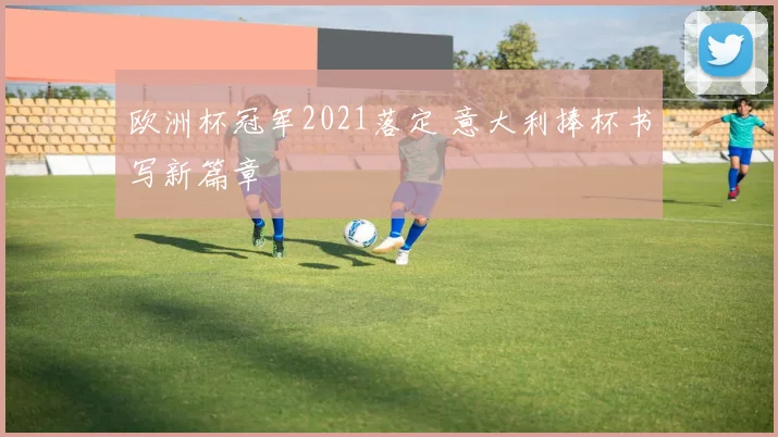 欧洲杯冠军2021落定 意大利捧杯书写新篇章