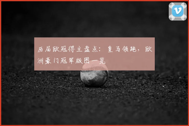 历届欧冠得主盘点：皇马领跑，欧洲豪门冠军版图一览